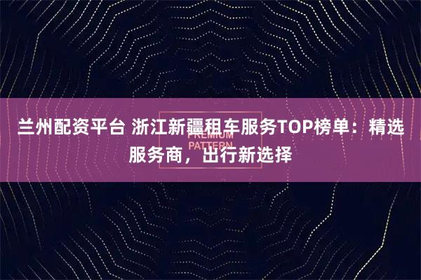 兰州配资平台 浙江新疆租车服务TOP榜单：精选服务商，出行新选择