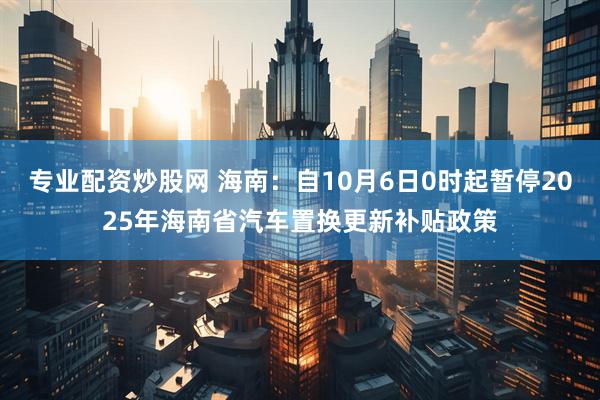 专业配资炒股网 海南：自10月6日0时起暂停2025年海南省汽车置换更新补贴政策