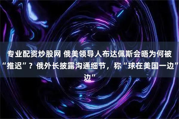 专业配资炒股网 俄美领导人布达佩斯会晤为何被“推迟”？俄外长披露沟通细节，称“球在美国一边”
