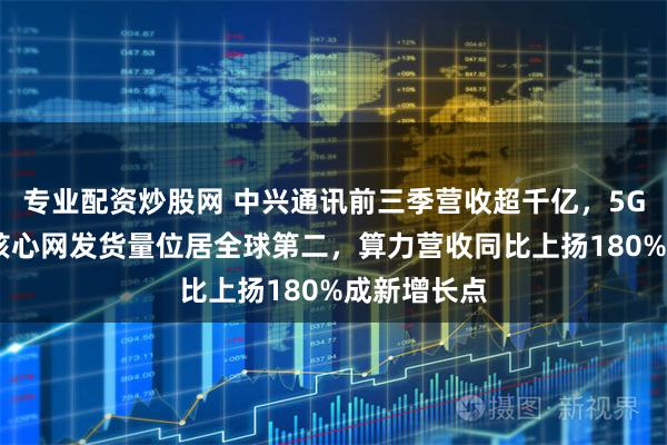 专业配资炒股网 中兴通讯前三季营收超千亿，5G基站和5G核心网发货量位居全球第二，算力营收同比上扬180%成新增长点