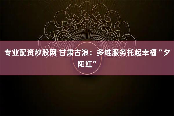 专业配资炒股网 甘肃古浪：多维服务托起幸福“夕阳红”