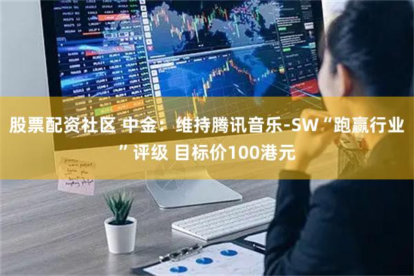 股票配资社区 中金：维持腾讯音乐-SW“跑赢行业”评级 目标价100港元
