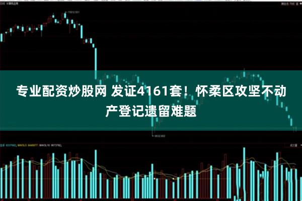 专业配资炒股网 发证4161套！怀柔区攻坚不动产登记遗留难题