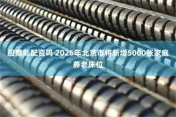 股票能配资吗 2026年北京市将新增5000张家庭养老床位
