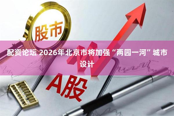 配资论坛 2026年北京市将加强“两园一河”城市设计