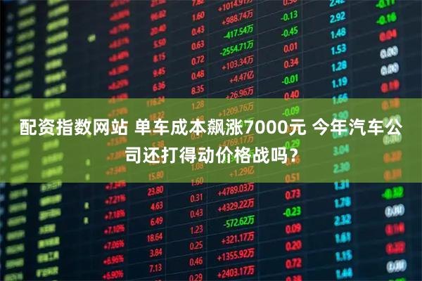 配资指数网站 单车成本飙涨7000元 今年汽车公司还打得动价格战吗？