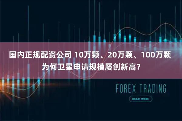 国内正规配资公司 10万颗、20万颗、100万颗 为何卫星申请规模屡创新高？