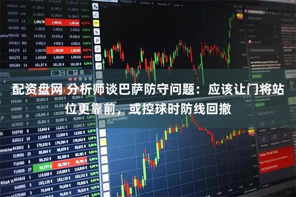 配资盘网 分析师谈巴萨防守问题：应该让门将站位更靠前，或控球时防线回撤