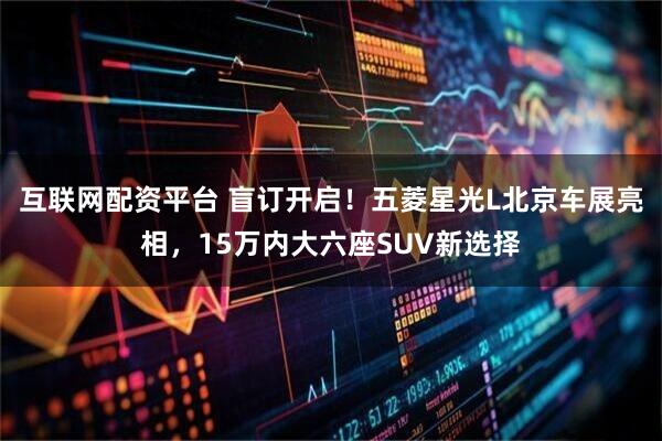 互联网配资平台 盲订开启！五菱星光L北京车展亮相，15万内大六座SUV新选择