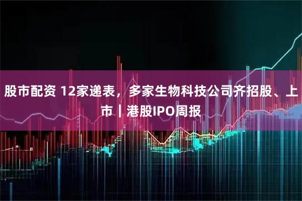 股市配资 12家递表，多家生物科技公司齐招股、上市｜港股IPO周报