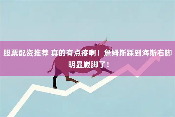 股票配资推荐 真的有点疼啊！詹姆斯踩到海斯右脚 明显崴脚了！